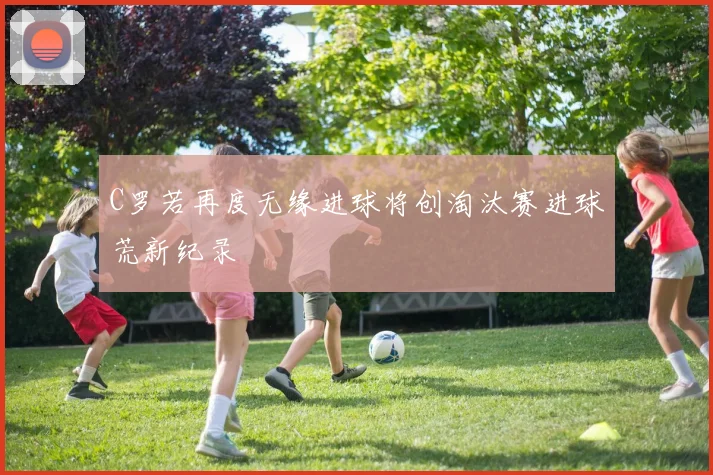 C罗若再度无缘进球将创淘汰赛进球荒新纪录