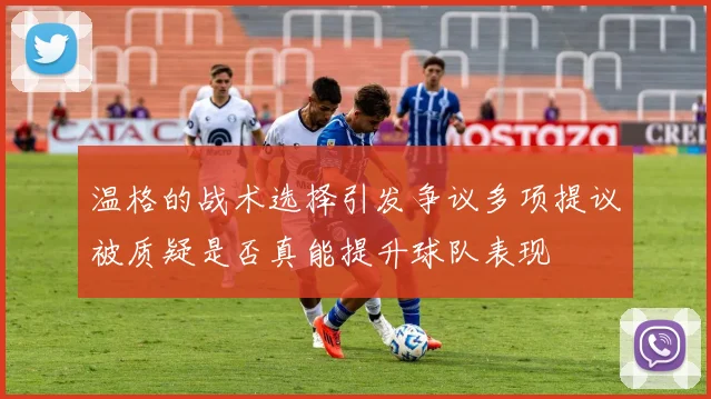 温格的战术选择引发争议多项提议被质疑是否真能提升球队表现
