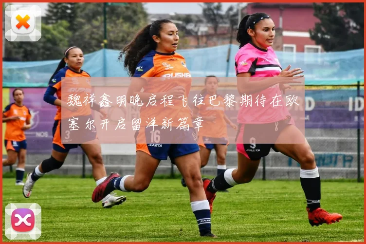 魏祥鑫明晚启程飞往巴黎期待在欧塞尔开启留洋新篇章