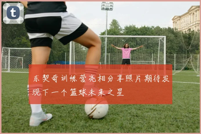 东契奇训练营亮相分享照片期待发现下一个篮球未来之星