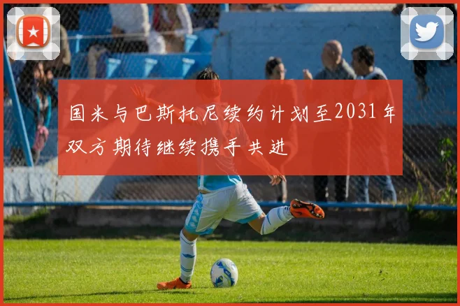 国米与巴斯托尼续约计划至2031年双方期待继续携手共进