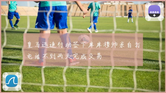 皇马迅速行动签下库库穆帅亲自打电话不到两天完成交易