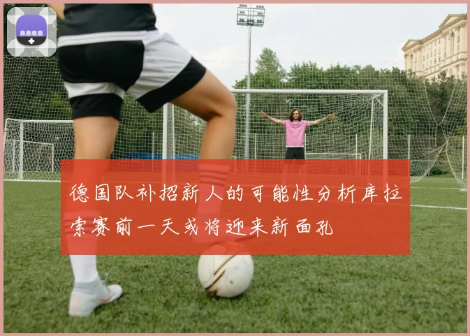 德国队补招新人的可能性分析库拉索赛前一天或将迎来新面孔