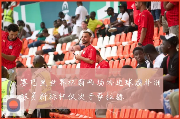 赛巴里世界杯前两场均进球成非洲球员新标杆仅次于萨拉赫