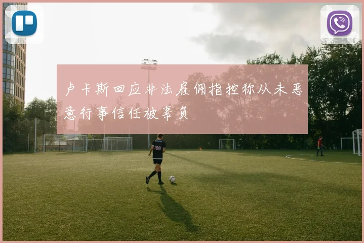 卢卡斯回应非法雇佣指控称从未恶意行事信任被辜负