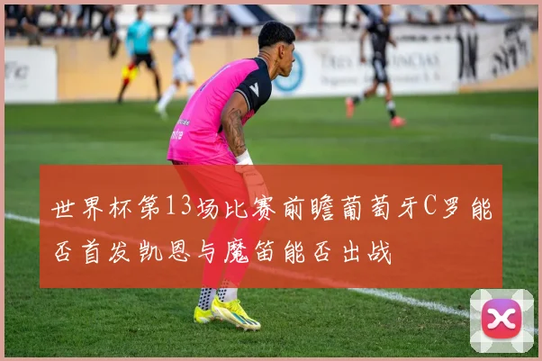 世界杯第13场比赛前瞻葡萄牙C罗能否首发凯恩与魔笛能否出战