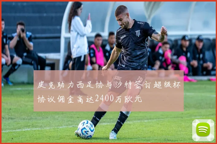 皮克助力西足协与沙特签订超级杯协议佣金高达2400万欧元