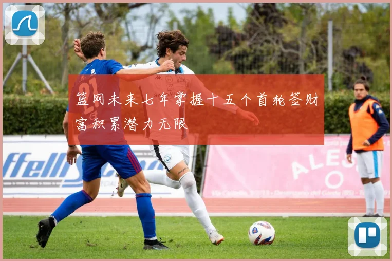 篮网未来七年掌握十五个首轮签财富积累潜力无限