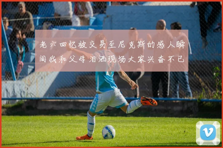 老六回忆被交易至尼克斯的感人瞬间我和父母泪洒现场大家兴奋不已