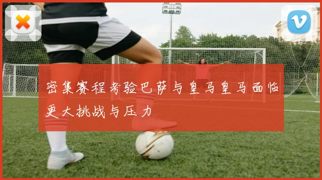 密集赛程考验巴萨与皇马皇马面临更大挑战与压力