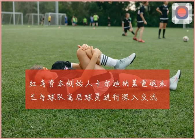红鸟资本创始人卡尔迪纳莱重返米兰与球队高层球员进行深入交流