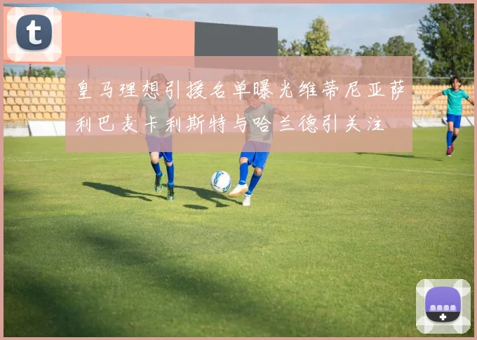 皇马理想引援名单曝光维蒂尼亚萨利巴麦卡利斯特与哈兰德引关注