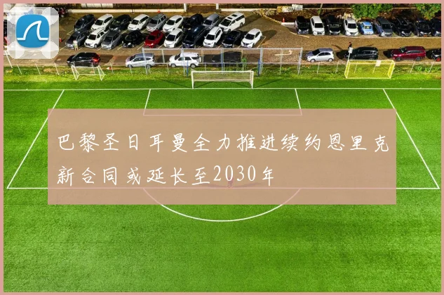 巴黎圣日耳曼全力推进续约恩里克新合同或延长至2030年