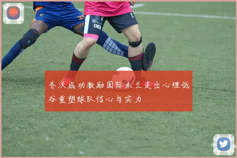 齐沃成功激励国际米兰走出心理低谷重塑球队信心与实力