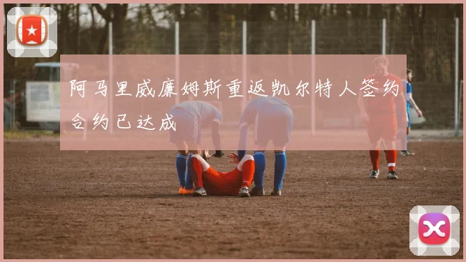 阿马里威廉姆斯重返凯尔特人签约合约已达成