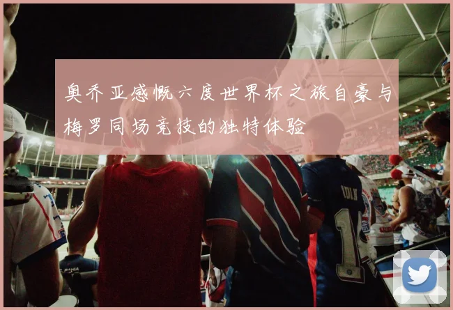 奥乔亚感慨六度世界杯之旅自豪与梅罗同场竞技的独特体验