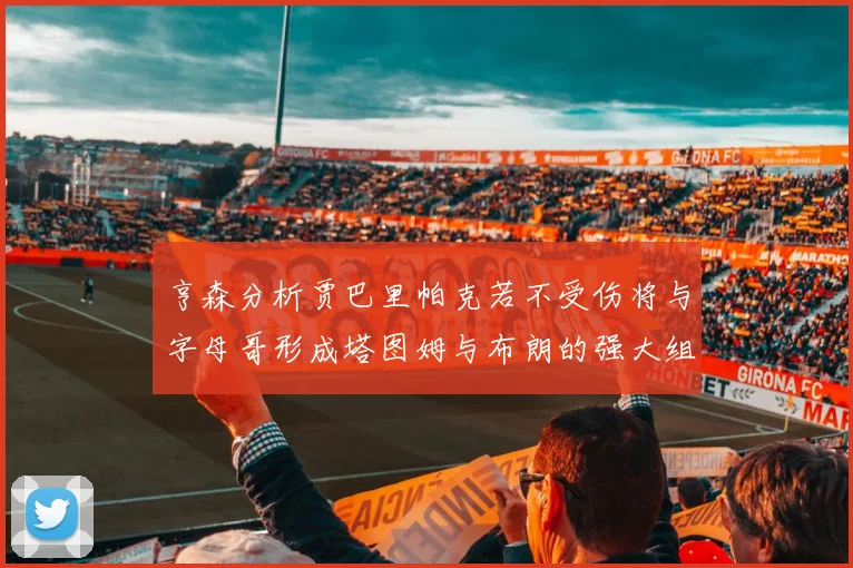 亨森分析贾巴里帕克若不受伤将与字母哥形成塔图姆与布朗的强大组合
