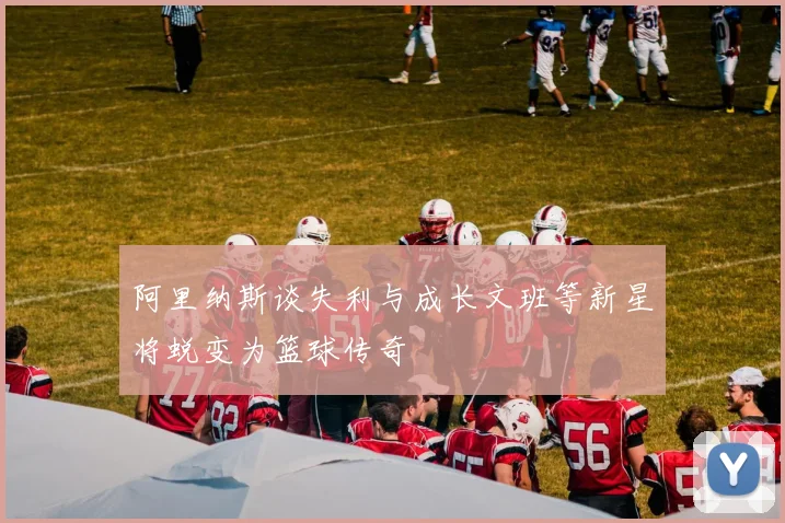 阿里纳斯谈失利与成长文班等新星将蜕变为篮球传奇