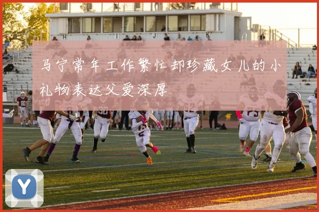 马宁常年工作繁忙却珍藏女儿的小礼物表达父爱深厚
