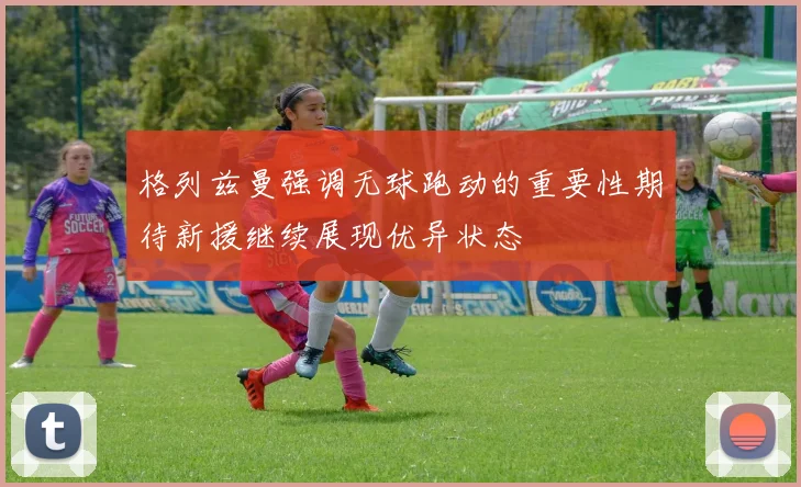 格列兹曼强调无球跑动的重要性期待新援继续展现优异状态