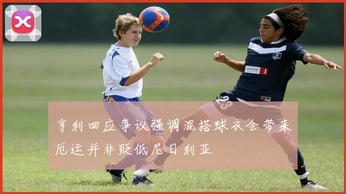 亨利回应争议强调混搭球衣会带来厄运并非贬低尼日利亚